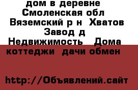 дом в деревне - Смоленская обл., Вяземский р-н, Хватов Завод д. Недвижимость » Дома, коттеджи, дачи обмен   